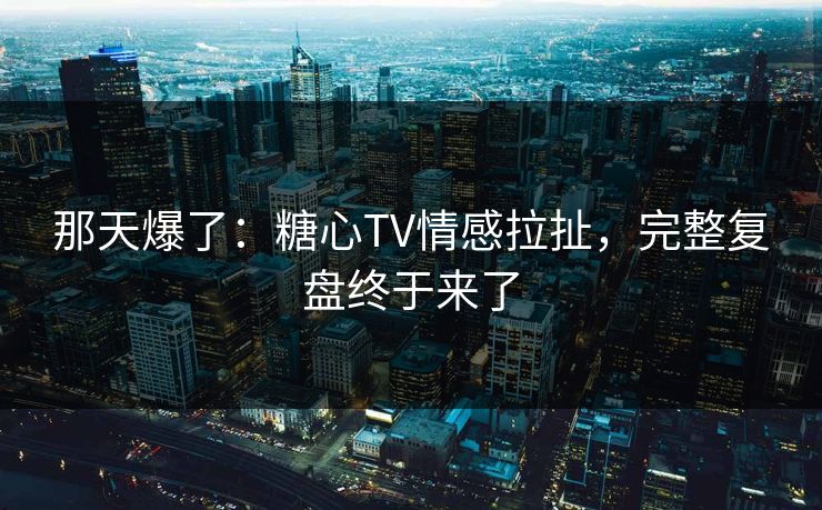 那天爆了：糖心TV情感拉扯，完整复盘终于来了